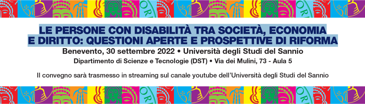 Imagine della locandina dell'evento con testo: LE PERSONE CON DISABILITÀ TRA SOCIETÀ, ECONOMIA E DIRITTO: QUESTIONI APERTE E PROSPETTIVE DI RIFORMA Benevento, 30 settembre 2022  Università degli Studi del Sannio Dipartimento di Scienze e Tecnologie (DST) Via dei Mulini, 73 - Aula 5 Il convegno sarà trasmesso in streaming sul canale youtube dell’Università degli Studi del Sannio